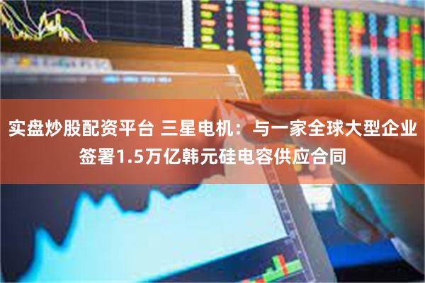 实盘炒股配资平台 三星电机：与一家全球大型企业签署1.5万亿韩元硅电容供应合同