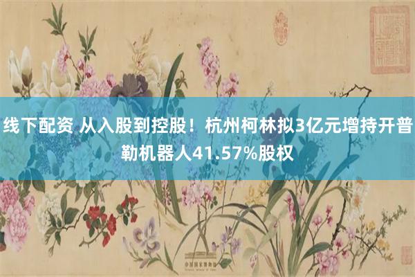 线下配资 从入股到控股！杭州柯林拟3亿元增持开普勒机器人41.57%股权