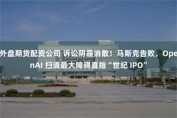 外盘期货配资公司 诉讼阴霾消散！马斯克告败，OpenAI 扫清最大障碍直指“世纪 IPO”