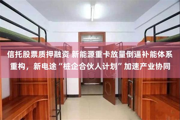 信托股票质押融资 新能源重卡放量倒逼补能体系重构,新电途“桩企合伙人计划”加速产业协同