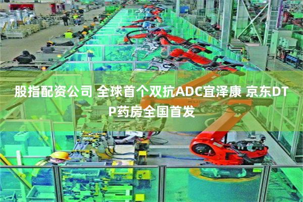 股指配资公司 全球首个双抗ADC宜泽康 京东DTP药房全国首发