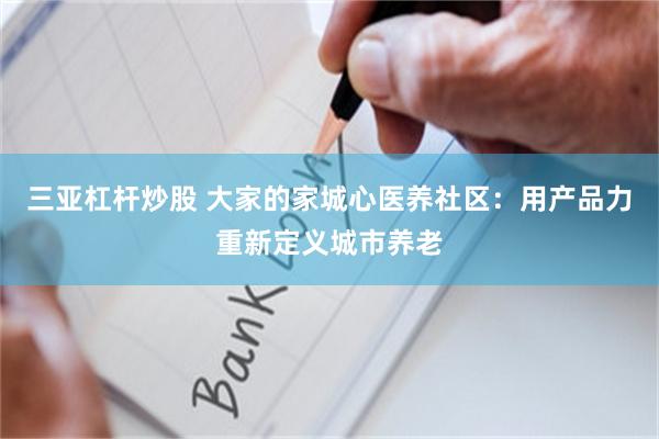 三亚杠杆炒股 大家的家城心医养社区:用产品力重新定义城市养老