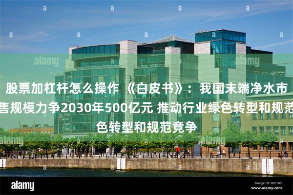 股票加杠杆怎么操作 《白皮书》：我国末端净水市场零售规模力争2030年500亿元 推动行业绿色转型和规范竞争