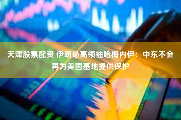 天津股票配资 伊朗最高领袖哈梅内伊：中东不会再为美国基地提供保护
