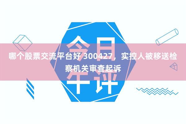 哪个股票交流平台好 300427，实控人被移送检察机关审查起诉
