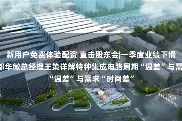 新用户免费体验配资 直击股东会|一季度业绩下滑遭追问，成都华微总经理王策详解特种集成电路周期“温差”与需求“时间差”
