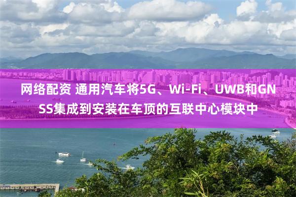 网络配资 通用汽车将5G、Wi-Fi、UWB和GNSS集成到安装在车顶的互联中心模块中