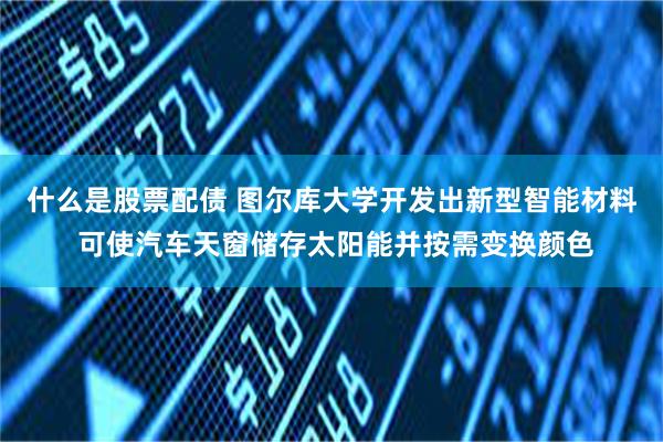 什么是股票配债 图尔库大学开发出新型智能材料 可使汽车天窗储存太阳能并按需变换颜色
