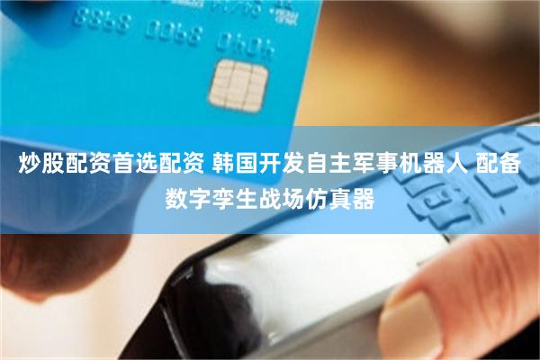 炒股配资首选配资 韩国开发自主军事机器人 配备数字孪生战场仿真器