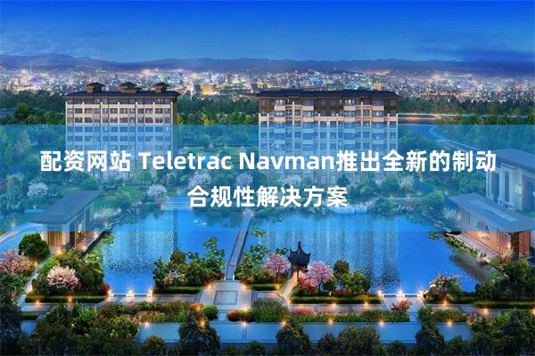 配资网站 Teletrac Navman推出全新的制动合规性解决方案
