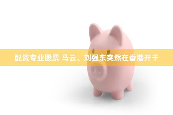 配资专业股票 马云、刘强东突然在香港开干