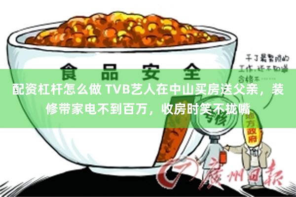 配资杠杆怎么做 TVB艺人在中山买房送父亲，装修带家电不到百万，收房时笑不拢嘴