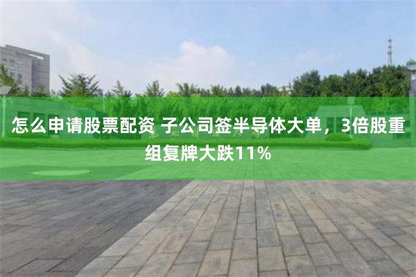 怎么申请股票配资 子公司签半导体大单,3倍股重组复牌大跌11%