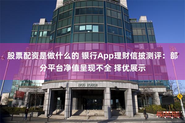 股票配资是做什么的 银行App理财信披测评：部分平台净值呈现不全 择优展示