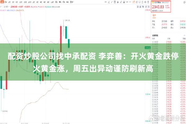 配资炒股公司找中承配资 李弈善:开火黄金跌停火黄金涨,周五出异动谨防刷新高