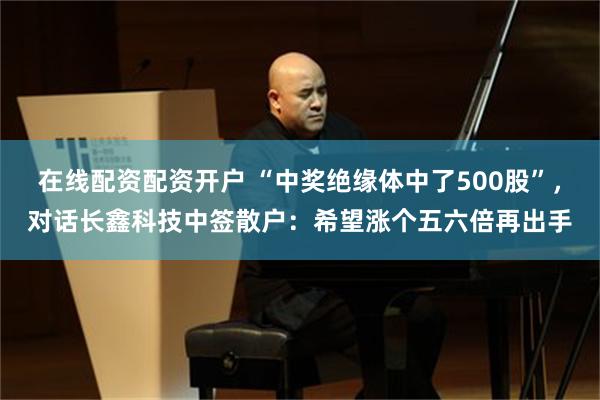 在线配资配资开户 “中奖绝缘体中了500股”，对话长鑫科技中签散户：希望涨个五六倍再出手