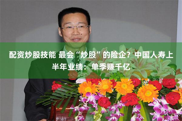配资炒股技能 最会“炒股”的险企？中国人寿上半年业绩：单季赚千亿