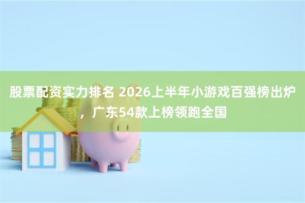 股票配资实力排名 2026上半年小游戏百强榜出炉，广东54款上榜领跑全国