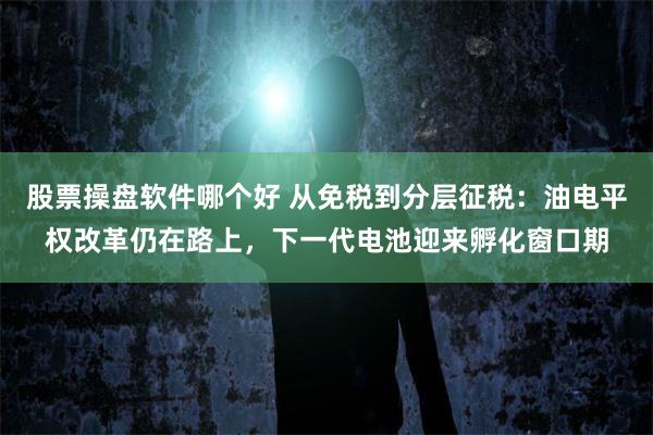 股票操盘软件哪个好 从免税到分层征税:油电平权改革仍在路上,下一代电池迎来孵化窗口期