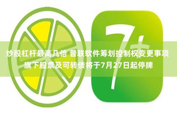 炒股杠杆最高几倍 普联软件筹划控制权变更事项 旗下股票及可转债将于7月27日起停牌