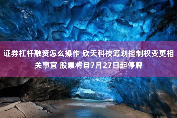 证券杠杆融资怎么操作 欣天科技筹划控制权变更相关事宜 股票将自7月27日起停牌
