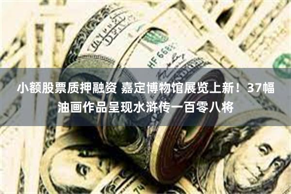 小额股票质押融资 嘉定博物馆展览上新！37幅油画作品呈现水浒传一百零八将