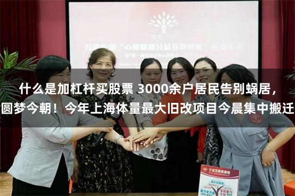 什么是加杠杆买股票 3000余户居民告别蜗居，圆梦今朝！今年上海体量最大旧改项目今晨集中搬迁