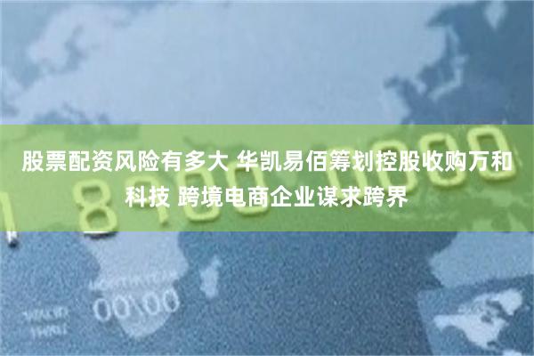 股票配资风险有多大 华凯易佰筹划控股收购万和科技 跨境电商企业谋求跨界