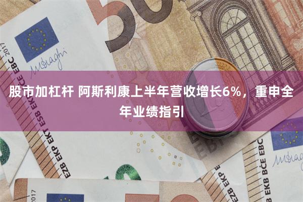 股市加杠杆 阿斯利康上半年营收增长6%，重申全年业绩指引