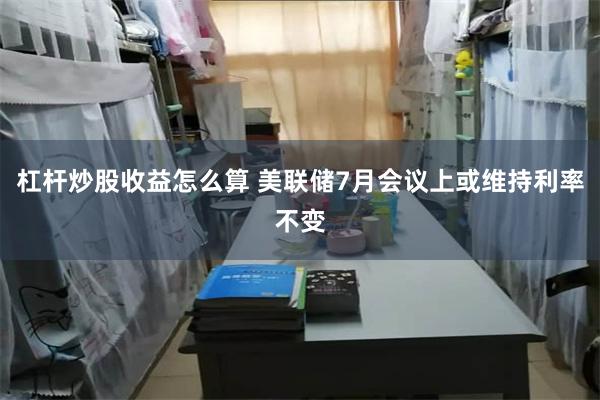 杠杆炒股收益怎么算 美联储7月会议上或维持利率不变