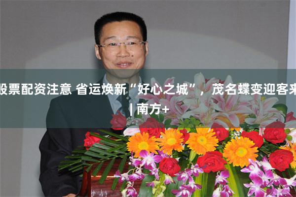 股票配资注意 省运焕新“好心之城”，茂名蝶变迎客来 | 南方+