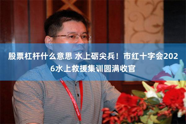 股票杠杆什么意思 水上砺尖兵！市红十字会2026水上救援集训圆满收官