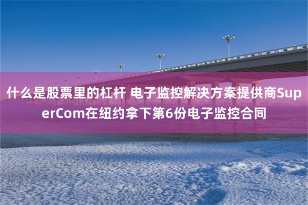 什么是股票里的杠杆 电子监控解决方案提供商SuperCom在纽约拿下第6份电子监控合同