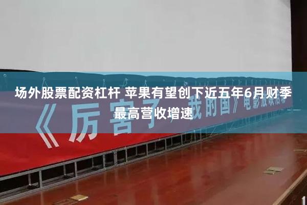 场外股票配资杠杆 苹果有望创下近五年6月财季最高营收增速