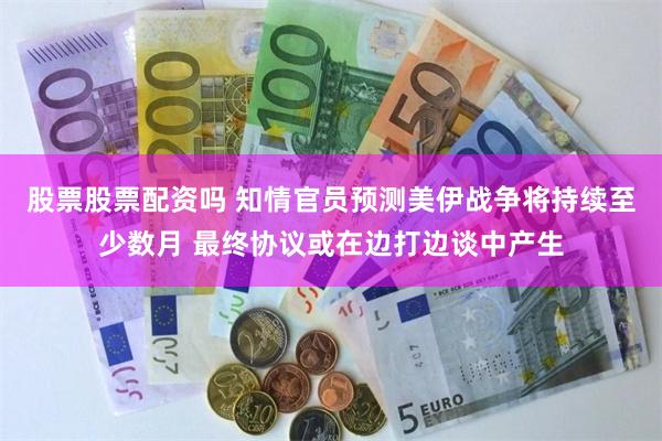 股票股票配资吗 知情官员预测美伊战争将持续至少数月 最终协议或在边打边谈中产生