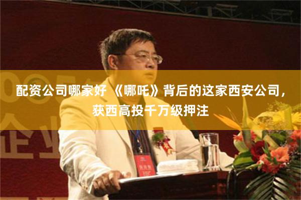 配资公司哪家好 《哪吒》背后的这家西安公司，获西高投千万级押注