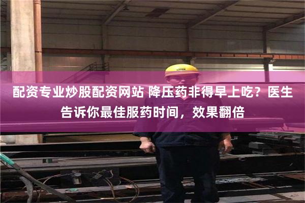 配资专业炒股配资网站 降压药非得早上吃？医生告诉你最佳服药时间，效果翻倍