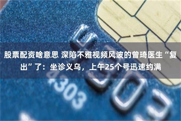 股票配资啥意思 深陷不雅视频风波的曾琦医生“复出”了：坐诊义乌，上午25个号迅速约满