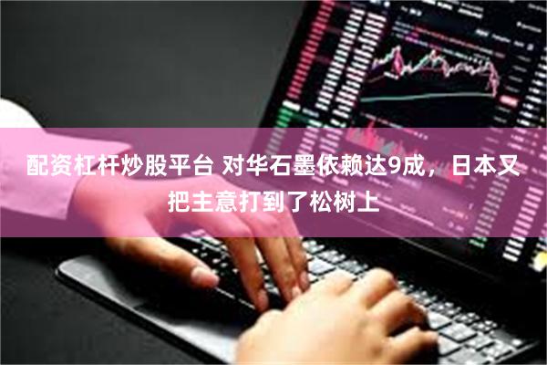 配资杠杆炒股平台 对华石墨依赖达9成，日本又把主意打到了松树上