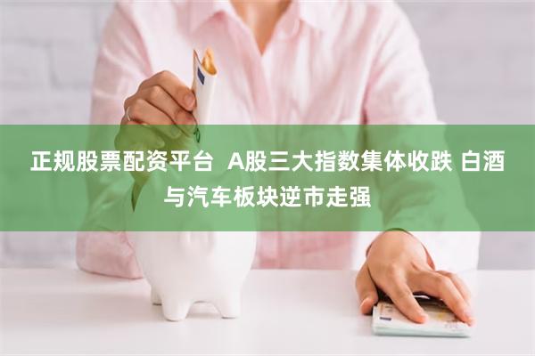 正规股票配资平台  A股三大指数集体收跌 白酒与汽车板块逆市走强