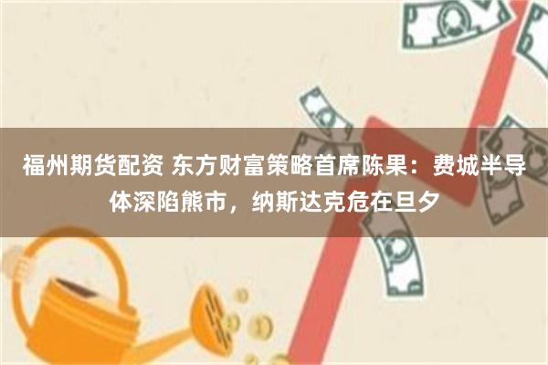 福州期货配资 东方财富策略首席陈果：费城半导体深陷熊市，纳斯达克危在旦夕
