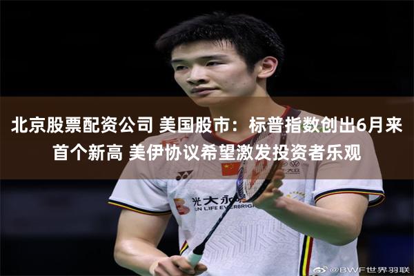 北京股票配资公司 美国股市：标普指数创出6月来首个新高 美伊协议希望激发投资者乐观