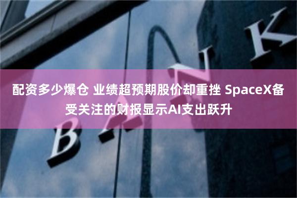 配资多少爆仓 业绩超预期股价却重挫 SpaceX备受关注的财报显示AI支出跃升