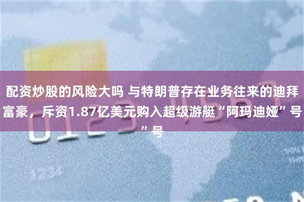 配资炒股的风险大吗 与特朗普存在业务往来的迪拜富豪，斥资1.87亿美元购入超级游艇“阿玛迪娅”号