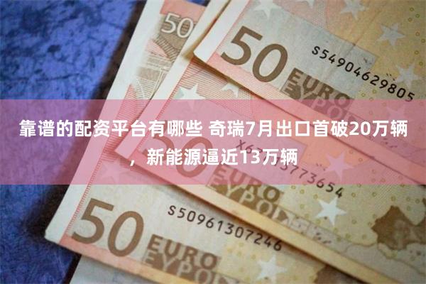 靠谱的配资平台有哪些 奇瑞7月出口首破20万辆，新能源逼近13万辆