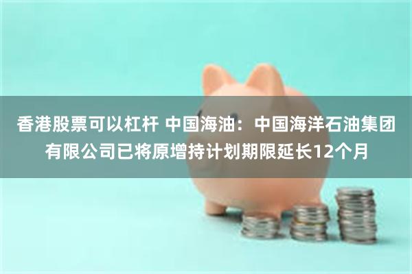香港股票可以杠杆 中国海油：中国海洋石油集团有限公司已将原增持计划期限延长12个月