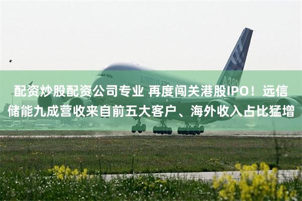 配资炒股配资公司专业 再度闯关港股IPO!远信储能九成营收来自前五大客户、海外收入占比猛增