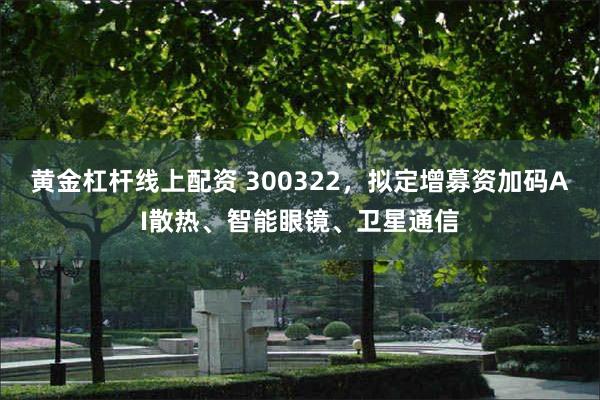 黄金杠杆线上配资 300322，拟定增募资加码AI散热、智能眼镜、卫星通信