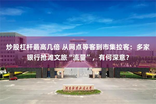 炒股杠杆最高几倍 从网点等客到市集拉客：多家银行抢滩文旅“流量”，有何深意？