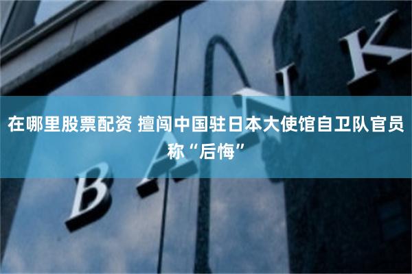 在哪里股票配资 擅闯中国驻日本大使馆自卫队官员称“后悔”